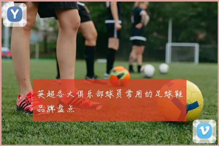 英超各大俱乐部球员常用的足球鞋品牌盘点