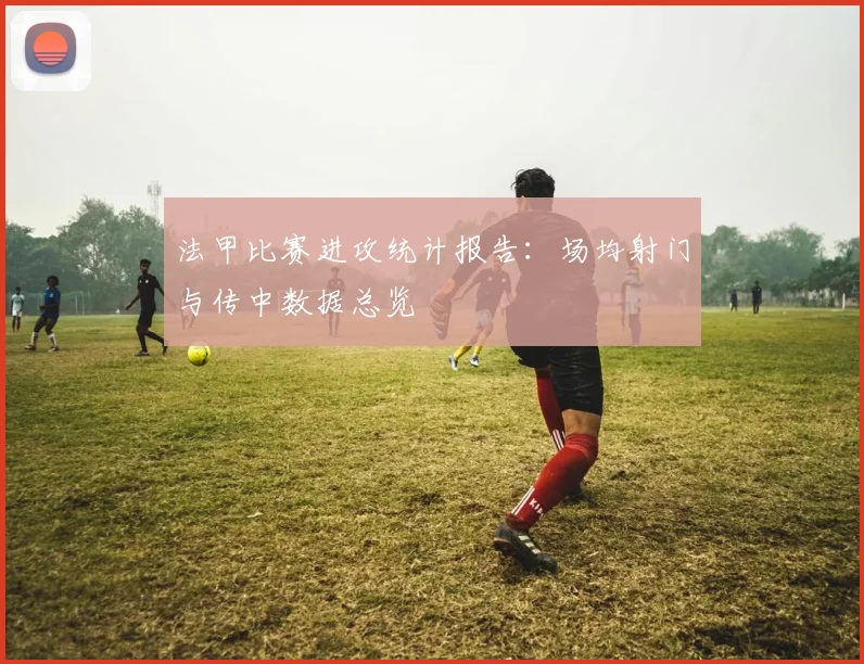 法甲比赛进攻统计报告：场均射门与传中数据总览